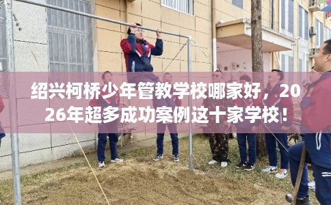 绍兴柯桥少年管教学校哪家好，2026年超多成功案例这十家学校！