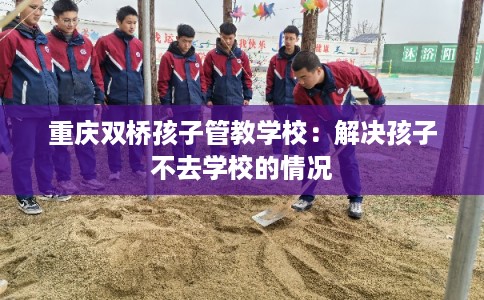 重庆双桥孩子管教学校：解决孩子不去学校的情况
