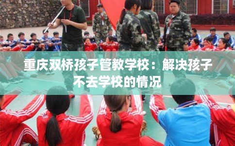 重庆双桥孩子管教学校：解决孩子不去学校的情况