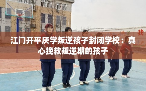 江门开平厌学叛逆孩子封闭学校：真心挽救叛逆期的孩子