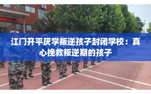 江门开平厌学叛逆孩子封闭学校：真心挽救叛逆期的孩子