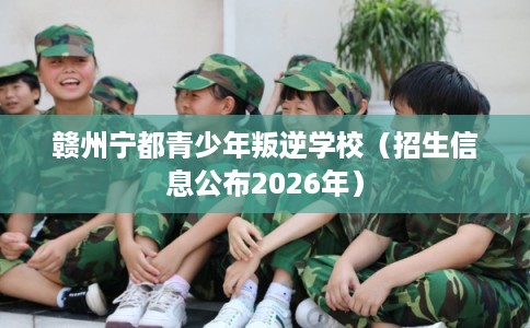 赣州宁都青少年叛逆学校（招生信息公布2026年）