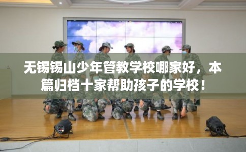 无锡锡山少年管教学校哪家好，本篇归档十家帮助孩子的学校！