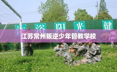 江苏常州叛逆少年管教学校