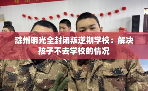 滁州明光全封闭叛逆期学校：解决孩子不去学校的情况