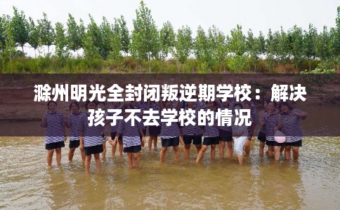 滁州明光全封闭叛逆期学校：解决孩子不去学校的情况