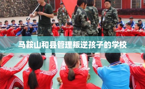 马鞍山和县管理叛逆孩子的学校