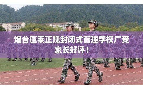 烟台蓬莱正规封闭式管理学校广受家长好评！