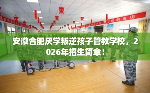 安徽合肥厌学叛逆孩子管教学校，2026年招生简章！