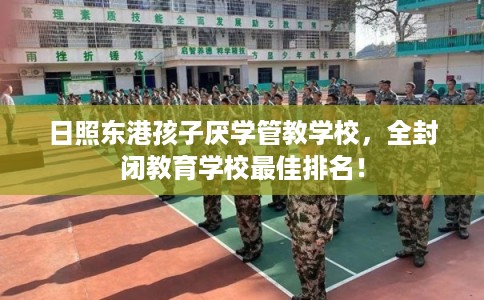 日照东港孩子厌学管教学校，全封闭教育学校最佳排名！