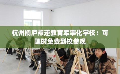 杭州桐庐叛逆教育军事化学校：可随时免费到校参观