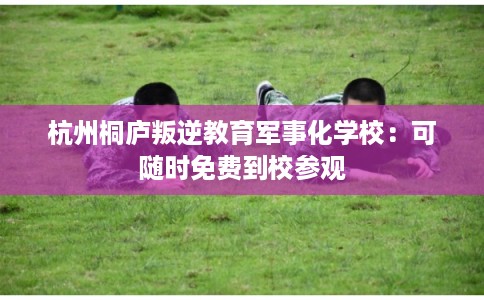 杭州桐庐叛逆教育军事化学校：可随时免费到校参观