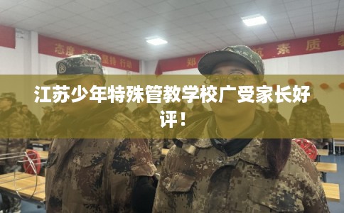 江苏少年特殊管教学校广受家长好评！