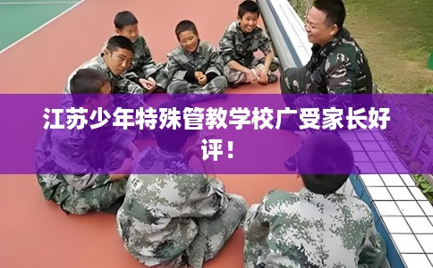 江苏少年特殊管教学校广受家长好评！