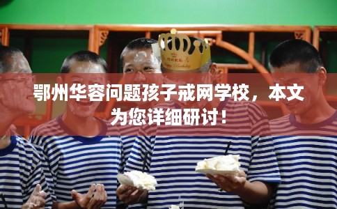 鄂州华容问题孩子戒网学校，本文为您详细研讨！