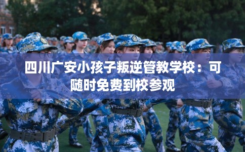 四川广安小孩子叛逆管教学校：可随时免费到校参观