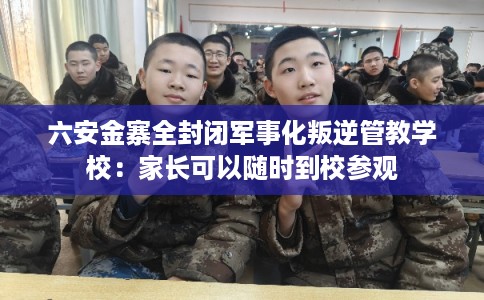 六安金寨全封闭军事化叛逆管教学校：家长可以随时到校参观