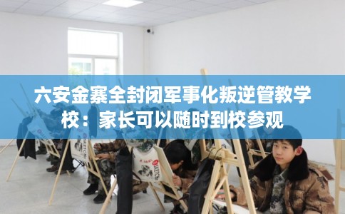 六安金寨全封闭军事化叛逆管教学校：家长可以随时到校参观