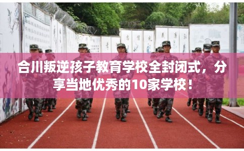 合川叛逆孩子教育学校全封闭式，分享当地优秀的10家学校！