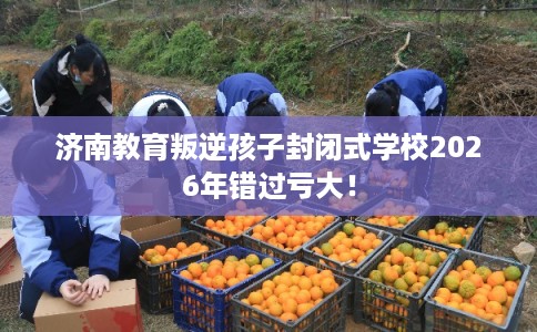 济南教育叛逆孩子封闭式学校2026年错过亏大！