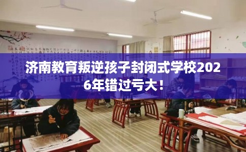 济南教育叛逆孩子封闭式学校2026年错过亏大！