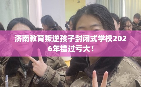济南教育叛逆孩子封闭式学校2026年错过亏大！
