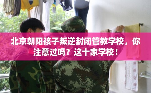 北京朝阳孩子叛逆封闭管教学校，你注意过吗？这十家学校！