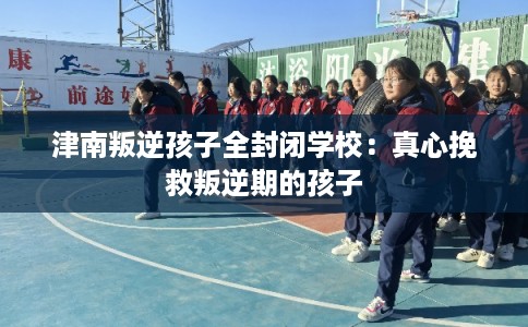 津南叛逆孩子全封闭学校：真心挽救叛逆期的孩子