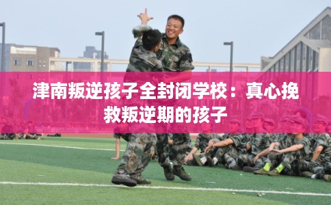 津南叛逆孩子全封闭学校：真心挽救叛逆期的孩子