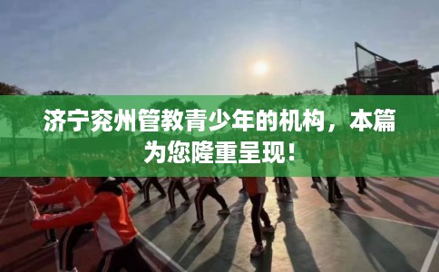 济宁兖州管教青少年的机构，本篇为您隆重呈现！