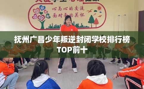 抚州广昌少年叛逆封闭学校排行榜TOP前十