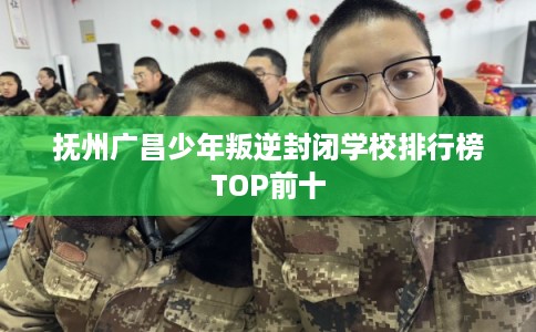 抚州广昌少年叛逆封闭学校排行榜TOP前十