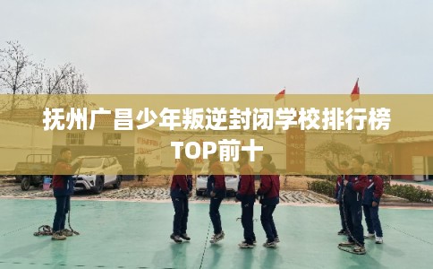抚州广昌少年叛逆封闭学校排行榜TOP前十