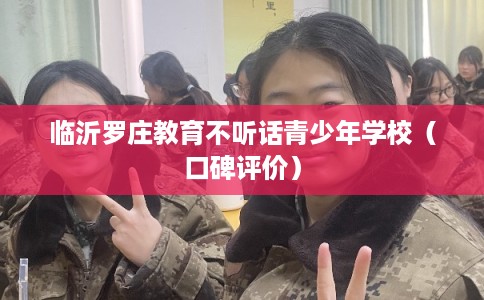 临沂罗庄教育不听话青少年学校（口碑评价）