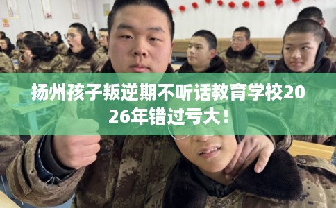 扬州孩子叛逆期不听话教育学校2026年错过亏大！