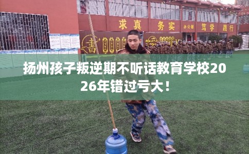 扬州孩子叛逆期不听话教育学校2026年错过亏大！