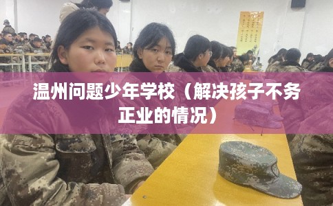温州问题少年学校（解决孩子不务正业的情况）