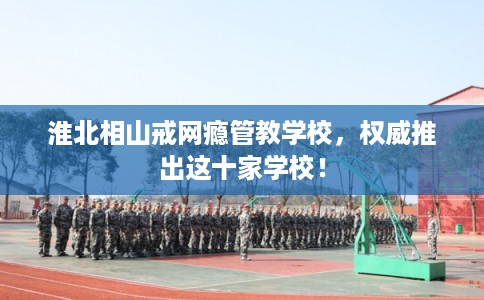 淮北相山戒网瘾管教学校，权威推出这十家学校！