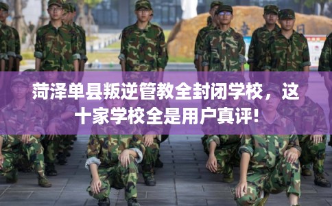 菏泽单县叛逆管教全封闭学校，这十家学校全是用户真评!