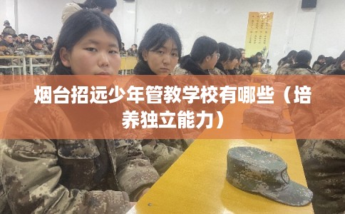 烟台招远少年管教学校有哪些（培养独立能力）