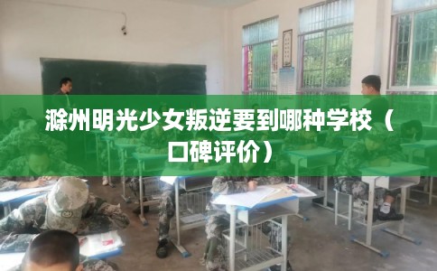 滁州明光少女叛逆要到哪种学校（口碑评价）
