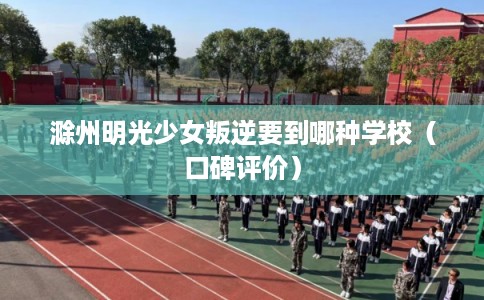 滁州明光少女叛逆要到哪种学校（口碑评价）