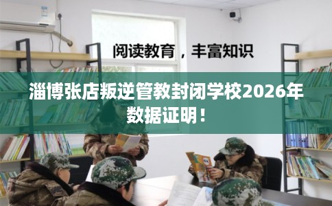 淄博张店叛逆管教封闭学校2026年数据证明！