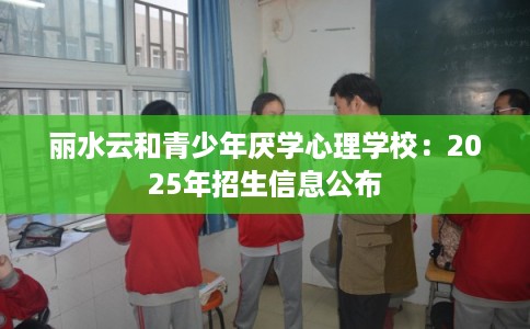 丽水云和青少年厌学心理学校：2025年招生信息公布