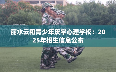 丽水云和青少年厌学心理学校：2025年招生信息公布