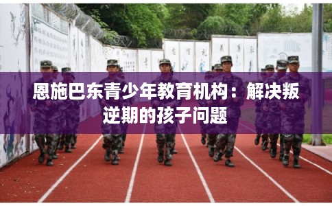 恩施巴东青少年教育机构：解决叛逆期的孩子问题