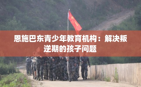 恩施巴东青少年教育机构：解决叛逆期的孩子问题