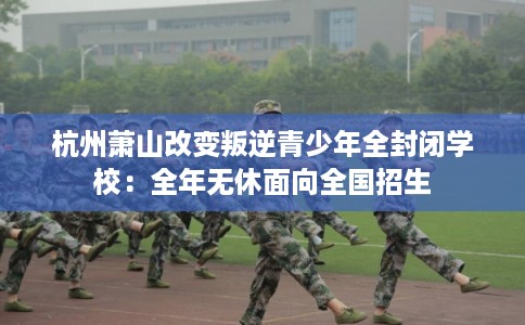 杭州萧山改变叛逆青少年全封闭学校：全年无休面向全国招生