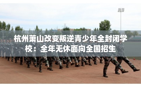 杭州萧山改变叛逆青少年全封闭学校：全年无休面向全国招生