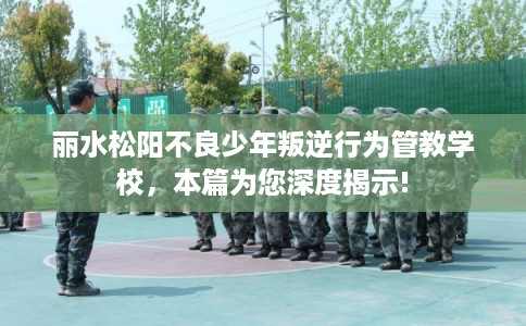 丽水松阳不良少年叛逆行为管教学校，本篇为您深度揭示!